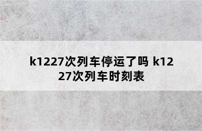 k1227次列车停运了吗 k1227次列车时刻表